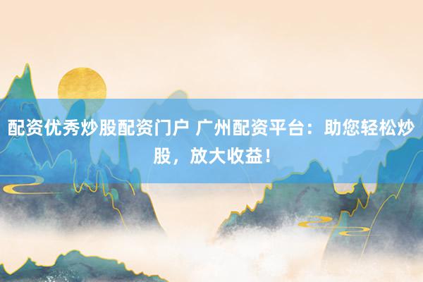 配资优秀炒股配资门户 广州配资平台：助您轻松炒股，放大收益！
