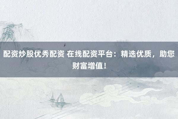 配资炒股优秀配资 在线配资平台：精选优质，助您财富增值！
