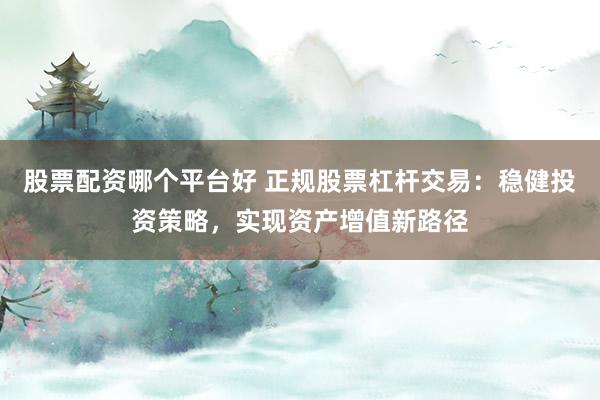 股票配资哪个平台好 正规股票杠杆交易：稳健投资策略，实现资产增值新路径