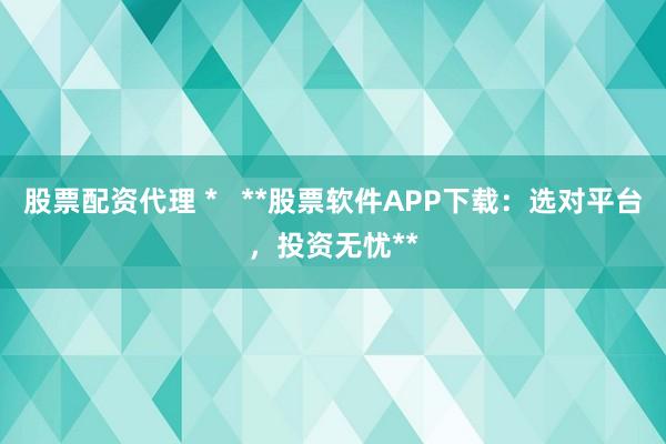股票配资代理 *   **股票软件APP下载：选对平台，投资无忧**