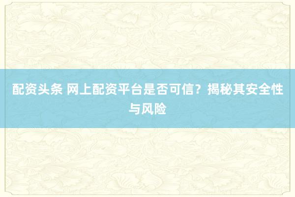 配资头条 网上配资平台是否可信？揭秘其安全性与风险