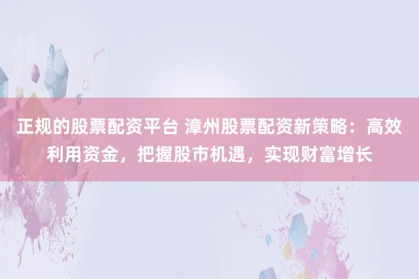 正规的股票配资平台 漳州股票配资新策略：高效利用资金，把握股市机遇，实现财富增长