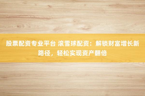 股票配资专业平台 滚雪球配资：解锁财富增长新路径，轻松实现资产翻倍