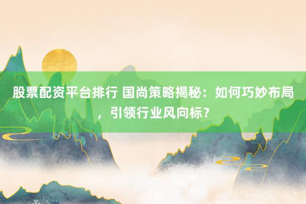 股票配资平台排行 国尚策略揭秘：如何巧妙布局，引领行业风向标？