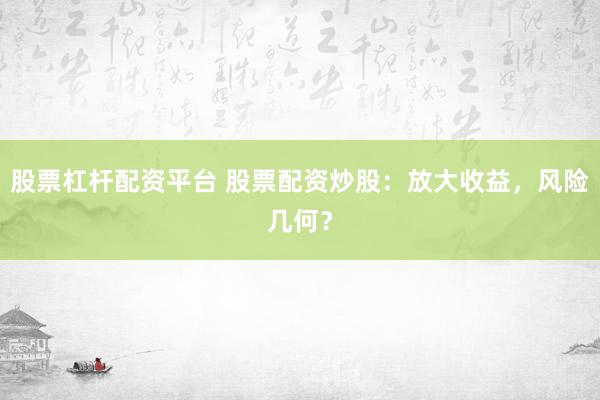股票杠杆配资平台 股票配资炒股：放大收益，风险几何？