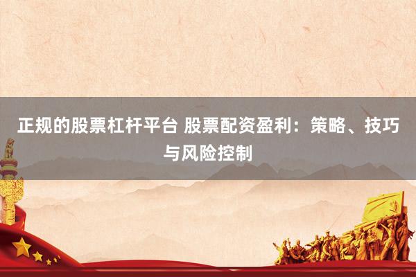 正规的股票杠杆平台 股票配资盈利：策略、技巧与风险控制