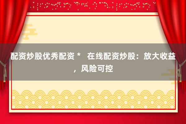 配资炒股优秀配资 *   在线配资炒股：放大收益，风险可控