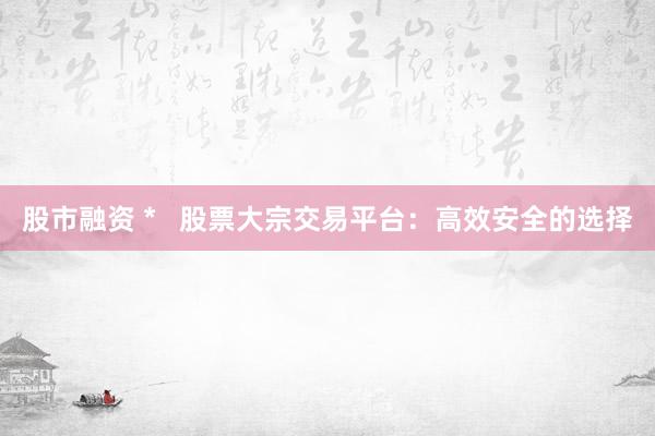 股市融资 *   股票大宗交易平台：高效安全的选择