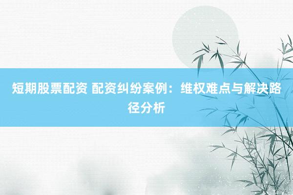 短期股票配资 配资纠纷案例：维权难点与解决路径分析