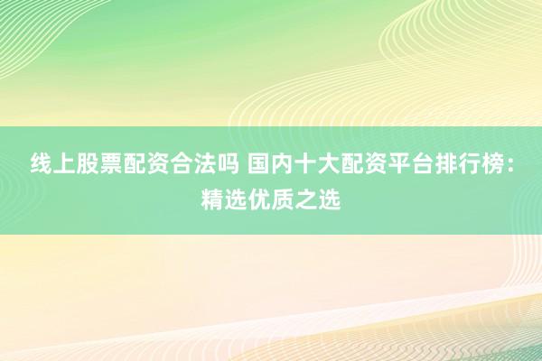 线上股票配资合法吗 国内十大配资平台排行榜：精选优质之选