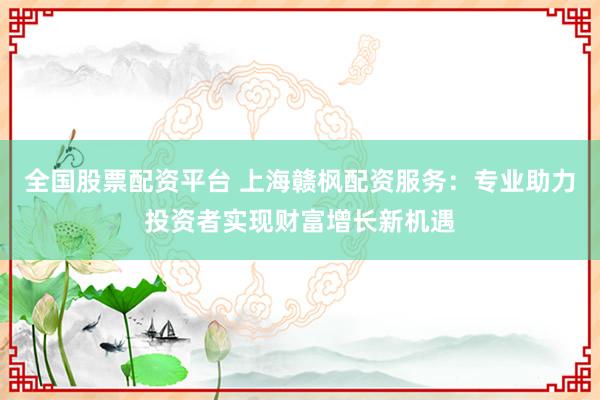 全国股票配资平台 上海赣枫配资服务：专业助力投资者实现财富增长新机遇