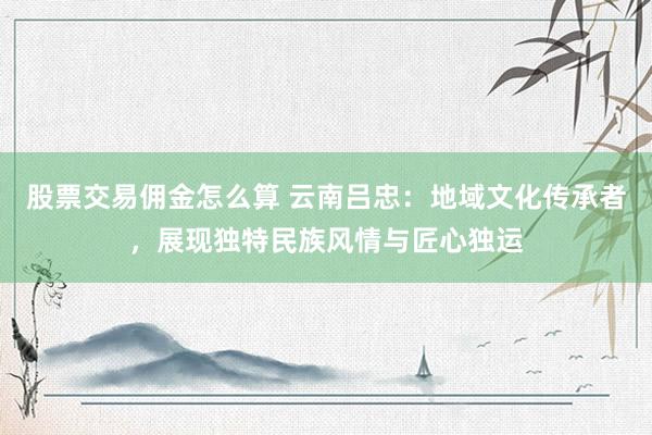 股票交易佣金怎么算 云南吕忠：地域文化传承者，展现独特民族风情与匠心独运