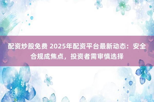 配资炒股免费 2025年配资平台最新动态：安全合规成焦点，投资者需审慎选择