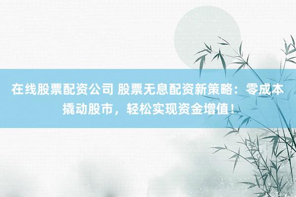 在线股票配资公司 股票无息配资新策略：零成本撬动股市，轻松实现资金增值！