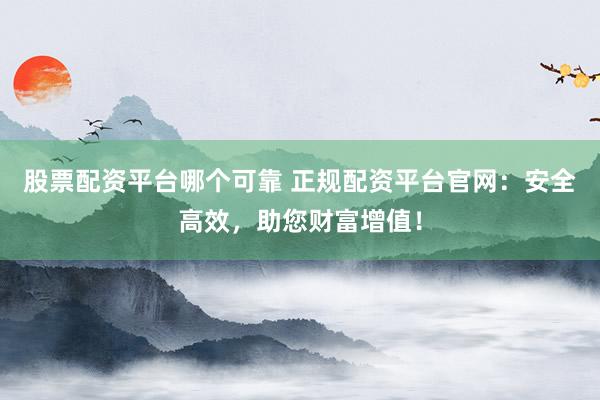 股票配资平台哪个可靠 正规配资平台官网：安全高效，助您财富增值！