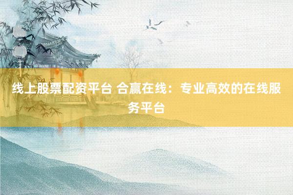 线上股票配资平台 合赢在线：专业高效的在线服务平台
