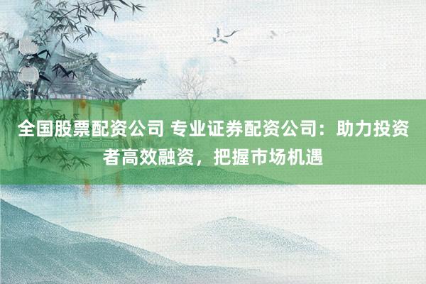全国股票配资公司 专业证券配资公司：助力投资者高效融资，把握市场机遇