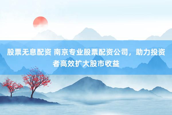 股票无息配资 南京专业股票配资公司，助力投资者高效扩大股市收益