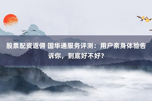 股票配资返佣 国华通服务评测：用户亲身体验告诉你，到底好不好？