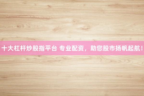 十大杠杆炒股指平台 专业配资，助您股市扬帆起航！