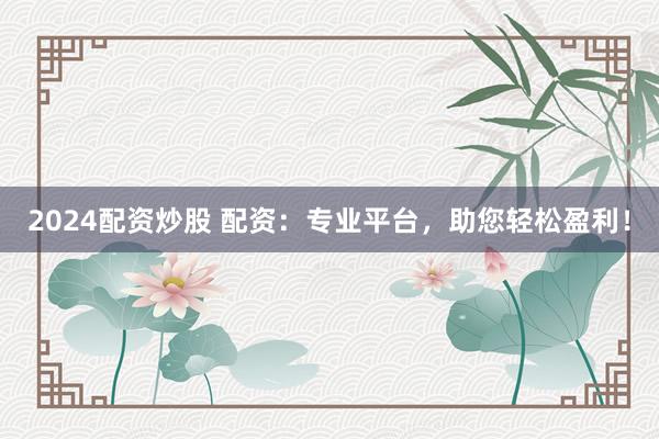 2024配资炒股 配资：专业平台，助您轻松盈利！