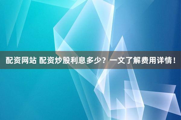 配资网站 配资炒股利息多少？一文了解费用详情！