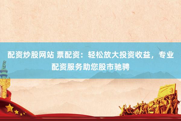 配资炒股网站 票配资：轻松放大投资收益，专业配资服务助您股市驰骋