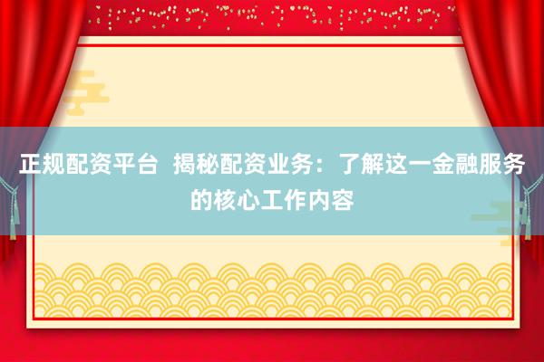 正规配资平台  揭秘配资业务：了解这一金融服务的核心工作内容
