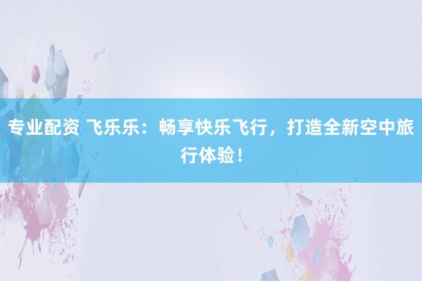 专业配资 飞乐乐：畅享快乐飞行，打造全新空中旅行体验！
