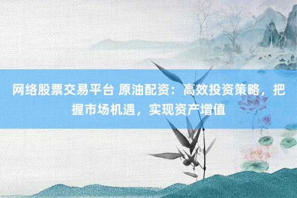 网络股票交易平台 原油配资：高效投资策略，把握市场机遇，实现资产增值