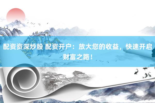 配资资深炒股 配资开户：放大您的收益，快速开启财富之路！