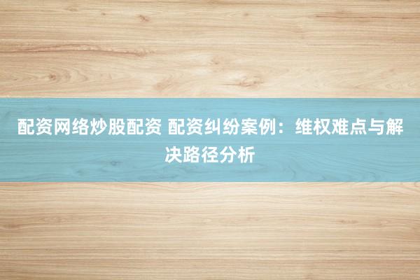 配资网络炒股配资 配资纠纷案例：维权难点与解决路径分析