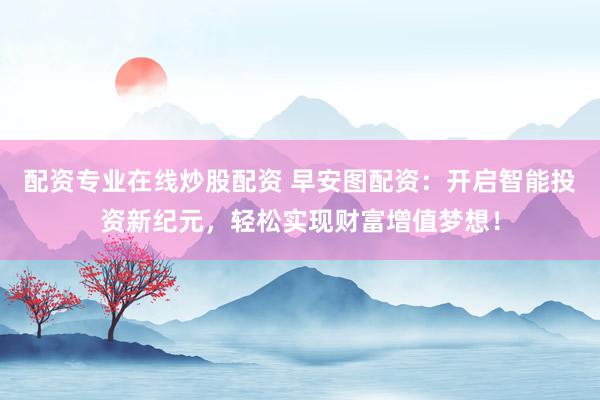 配资专业在线炒股配资 早安图配资：开启智能投资新纪元，轻松实现财富增值梦想！