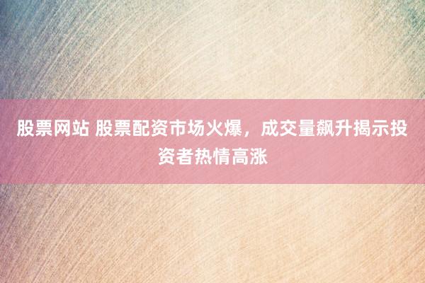 股票网站 股票配资市场火爆，成交量飙升揭示投资者热情高涨