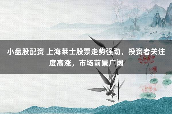 小盘股配资 上海莱士股票走势强劲，投资者关注度高涨，市场前景广阔