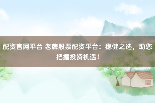 配资官网平台 老牌股票配资平台：稳健之选，助您把握投资机遇！