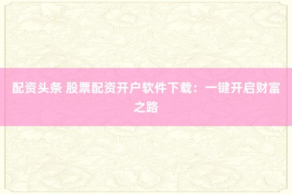 配资头条 股票配资开户软件下载：一键开启财富之路