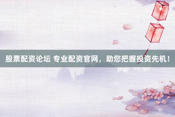 股票配资论坛 专业配资官网，助您把握投资先机！