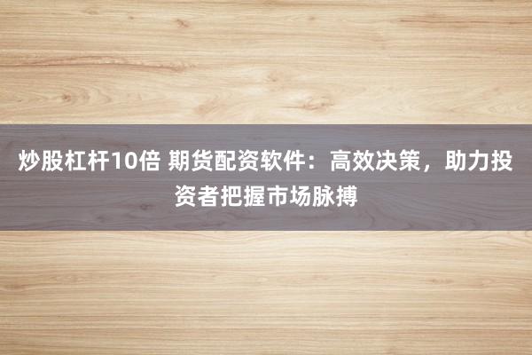 炒股杠杆10倍 期货配资软件：高效决策，助力投资者把握市场脉搏