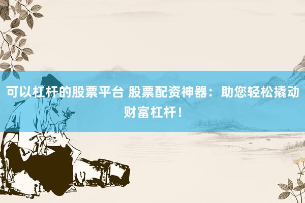 可以杠杆的股票平台 股票配资神器：助您轻松撬动财富杠杆！