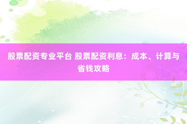 股票配资专业平台 股票配资利息：成本、计算与省钱攻略