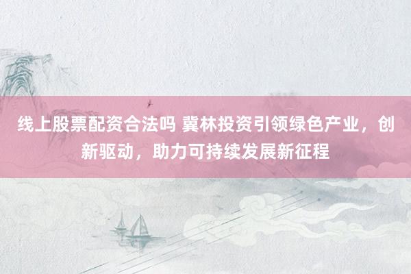 线上股票配资合法吗 冀林投资引领绿色产业，创新驱动，助力可持续发展新征程