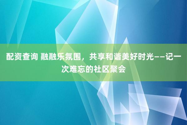 配资查询 融融乐氛围，共享和谐美好时光——记一次难忘的社区聚会