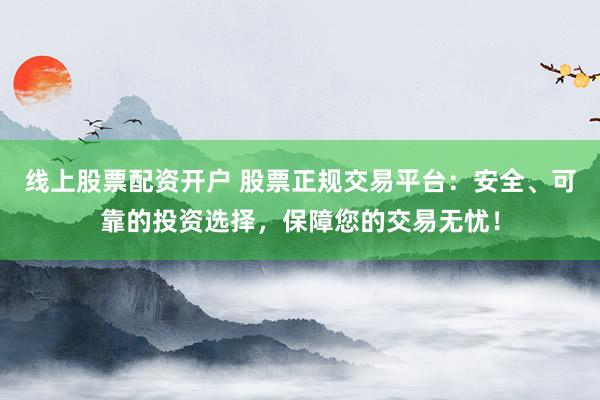 线上股票配资开户 股票正规交易平台：安全、可靠的投资选择，保障您的交易无忧！