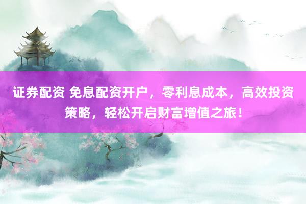 证券配资 免息配资开户，零利息成本，高效投资策略，轻松开启财富增值之旅！