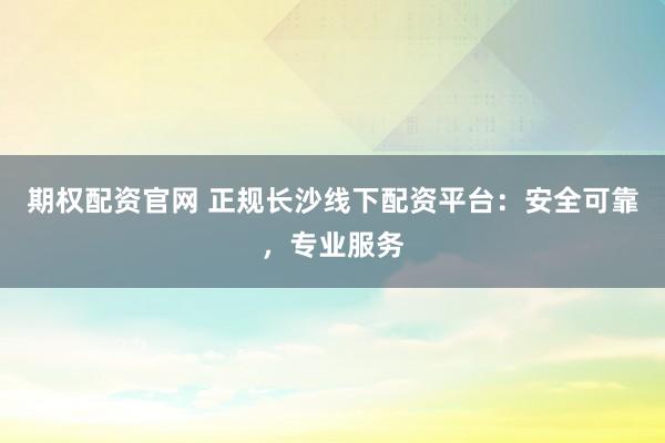 期权配资官网 正规长沙线下配资平台：安全可靠，专业服务