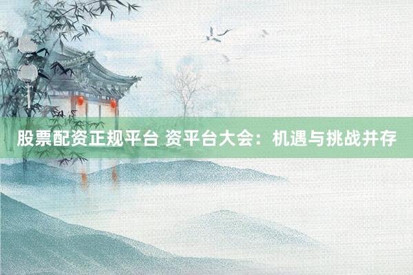 股票配资正规平台 资平台大会：机遇与挑战并存