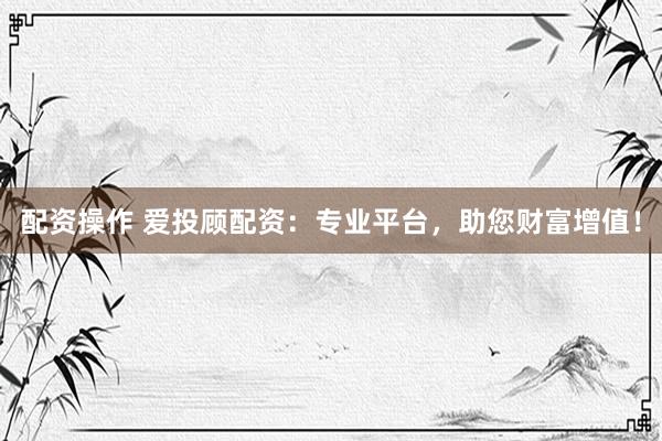 配资操作 爱投顾配资：专业平台，助您财富增值！