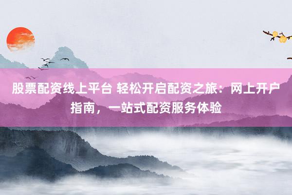 股票配资线上平台 轻松开启配资之旅：网上开户指南，一站式配资服务体验