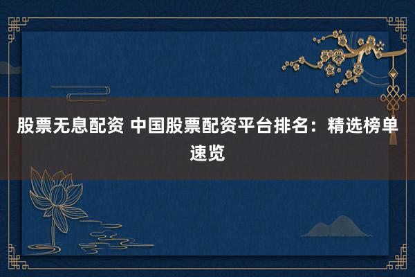 股票无息配资 中国股票配资平台排名：精选榜单速览